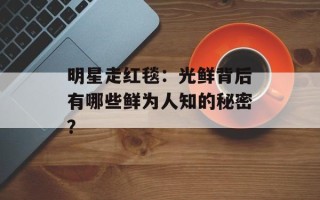 明星走红毯：光鲜背后有哪些鲜为人知的秘密？