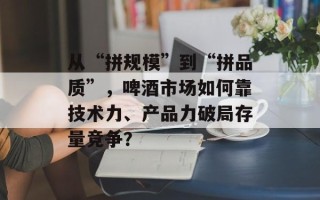 从“拼规模”到“拼品质”，啤酒市场如何靠技术力、产品力破局存量竞争？