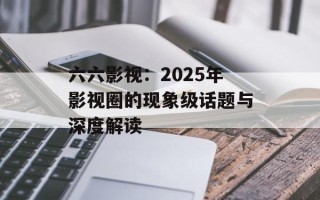 六六影视：2025年影视圈的现象级话题与深度解读