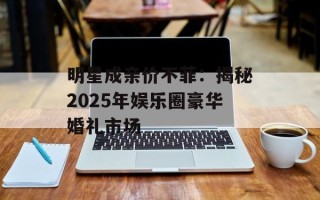 明星成亲价不菲：揭秘2025年娱乐圈豪华婚礼市场