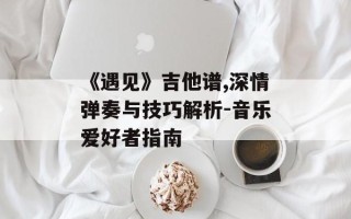 《遇见》吉他谱,深情弹奏与技巧解析-音乐爱好者指南