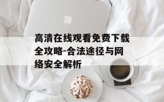 高清在线观看免费下载全攻略-合法途径与网络安全解析