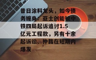 昔日涂料龙头，如今债务缠身：亚士创能被中铁四局起诉追讨1.5亿元工程款，另有十余起诉讼、仲裁在短期内爆发