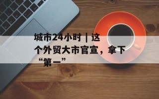 城市24小时 | 这个外贸大市官宣，拿下“第一”