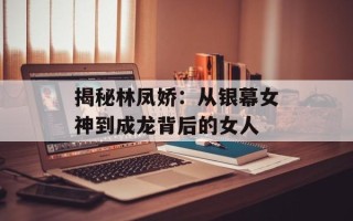 揭秘林凤娇：从银幕女神到成龙背后的女人