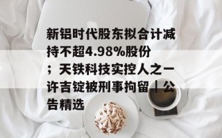 新铝时代股东拟合计减持不超4.98%股份；天铁科技实控人之一许吉锭被刑事拘留｜公告精选
