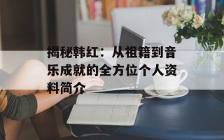 揭秘韩红：从祖籍到音乐成就的全方位个人资料简介