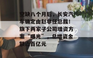 空缺八个月后，长安汽车确定由赵非任总裁！旗下两家子公司增资方案“曝光”，总增资金额近百亿元