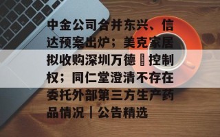 中金公司合并东兴、信达预案出炉；美克家居拟收购深圳万德溙控制权；同仁堂澄清不存在委托外部第三方生产药品情况｜公告精选