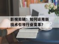 影视剪辑：如何运用新技术引领行业变革？