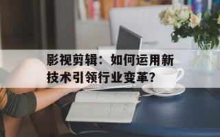 影视剪辑：如何运用新技术引领行业变革？