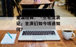 重温经典：「三毛流浪记」主演们如今境遇如何？
