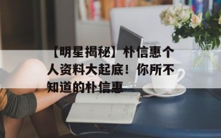 【明星揭秘】朴信惠个人资料大起底！你所不知道的朴信惠