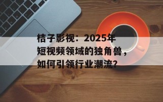桔子影视：2025年短视频领域的独角兽，如何引领行业潮流？