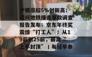 沪银涨超5%创新高；绍兴地铁撞击事故调查报告发布；京东年终奖震惊“打工人”！从19薪到25薪，最高“上不封顶”丨每经早参