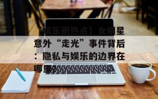 【娱乐圈热点】女明星意外“走光”事件背后：隐私与娱乐的边界在哪里？