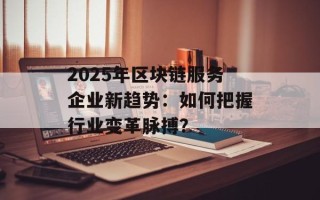 2025年区块链服务企业新趋势：如何把握行业变革脉搏？