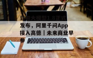 豆包大模型1.8正式发布，阿里千问App接入高德｜未来商业早参