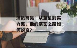演员高昊：从童星到实力派，他的演艺之路如何蜕变？