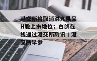 港交所将取消洪九果品H股上市地位；白鸽在线通过港交所聆讯丨港交所早参
