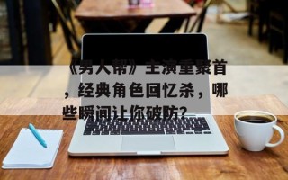 《男人帮》主演重聚首，经典角色回忆杀，哪些瞬间让你破防？