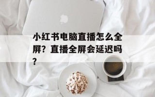 小红书电脑直播怎么全屏？直播全屏会延迟吗？