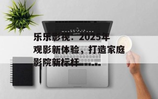 乐乐影视：2025年观影新体验，打造家庭影院新标杆
