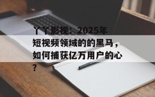 丫丫影视：2025年短视频领域的的黑马，如何捕获亿万用户的心？