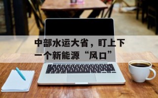 中部水运大省，盯上下一个新能源“风口”