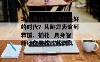 现在是机器人创业最好的时代？从跳舞表演到救援、插花  具身智能还在寻找“共识”