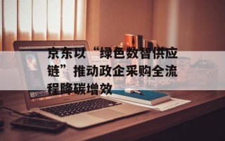 京东以“绿色数智供应链”推动政企采购全流程降碳增效