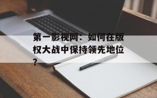 第一影视网：如何在版权大战中保持领先地位？