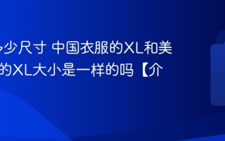 XL是多少尺寸 中国衣服的XL和美国衣服的XL大小是一样的吗【介绍】