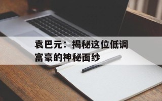 袁巴元：揭秘这位低调富豪的神秘面纱