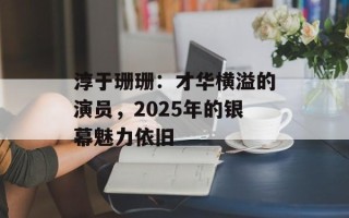 淳于珊珊：才华横溢的演员，2025年的银幕魅力依旧
