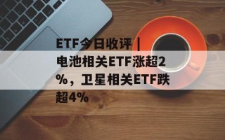 ETF今日收评 | 电池相关ETF涨超2%，卫星相关ETF跌超4%