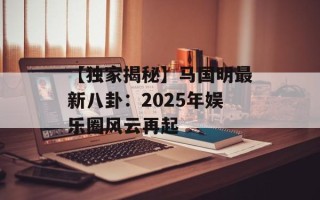 【独家揭秘】马国明最新八卦：2025年娱乐圈风云再起
