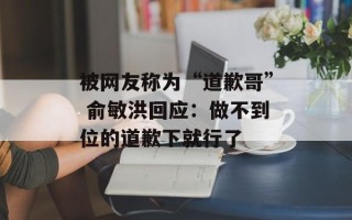 被网友称为“道歉哥” 俞敏洪回应：做不到位的道歉下就行了