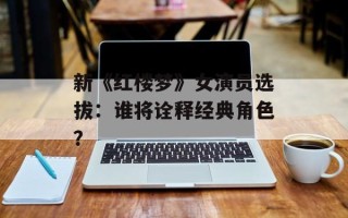 新《红楼梦》女演员选拔：谁将诠释经典角色？