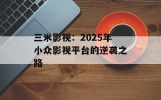 三米影视：2025年小众影视平台的逆袭之路