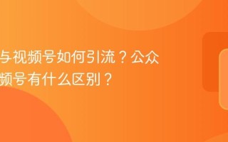 公众号与视频号如何引流？公众号与视频号有什么区别？