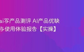 怎么用ai写产品测评 AI产品优缺点分析与使用体验报告【实操】