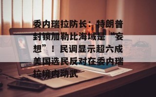 委内瑞拉防长：特朗普封锁加勒比海域是“妄想”！民调显示超六成美国选民反对在委内瑞拉境内动武