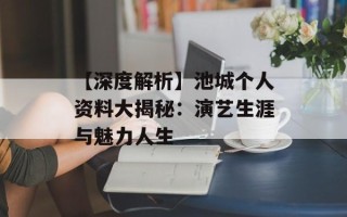 【深度解析】池城个人资料大揭秘：演艺生涯与魅力人生
