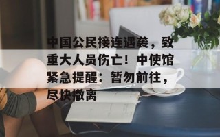 中国公民接连遇袭，致重大人员伤亡！中使馆紧急提醒：暂勿前往，尽快撤离