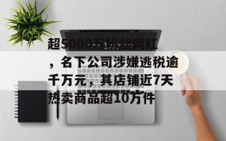 超5000万粉丝网红，名下公司涉嫌逃税逾千万元，其店铺近7天热卖商品超10万件