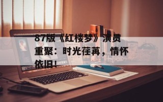 87版《红楼梦》演员重聚：时光荏苒，情怀依旧！