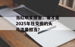 当红明星图鉴：谁才是2025年社交圈的头号流量担当？