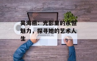 吴海燕：光影里的永恒魅力，探寻她的艺术人生