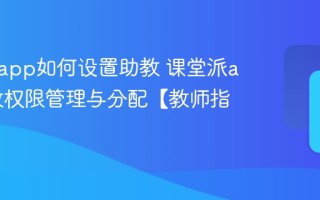 课堂派app如何设置助教 课堂派app助教权限管理与分配【教师指南】